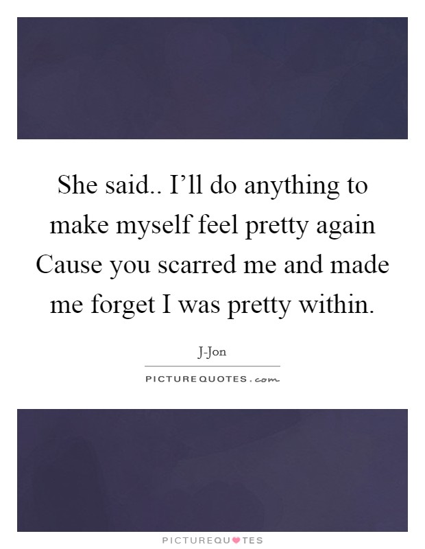 She said.. I'll do anything to make myself feel pretty again Cause you scarred me and made me forget I was pretty within. Picture Quote #1