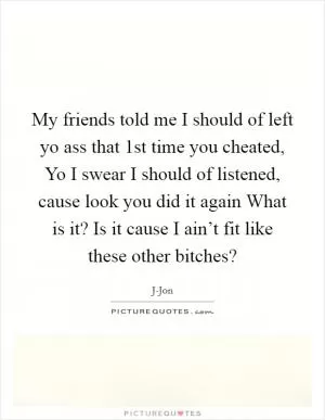 My friends told me I should of left yo ass that 1st time you cheated, Yo I swear I should of listened, cause look you did it again What is it? Is it cause I ain’t fit like these other bitches? Picture Quote #1