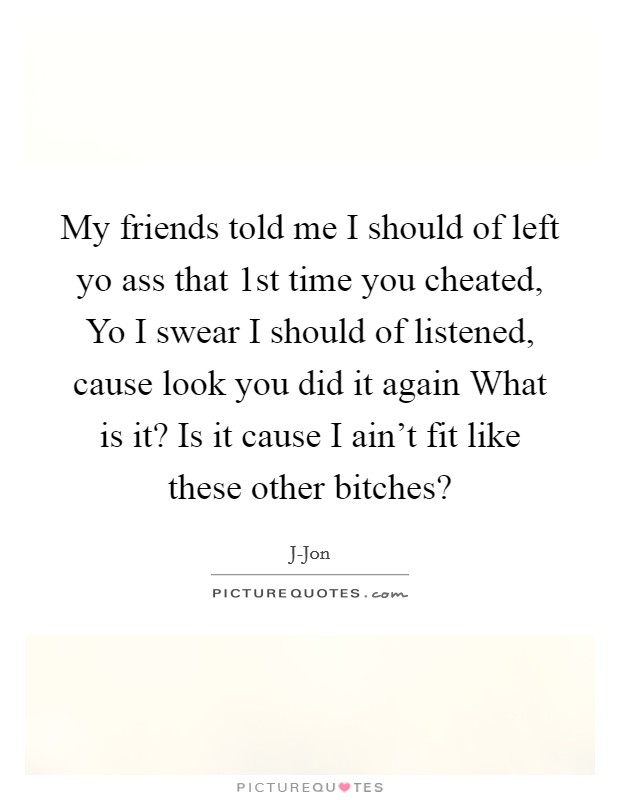My friends told me I should of left yo ass that 1st time you cheated, Yo I swear I should of listened, cause look you did it again What is it? Is it cause I ain't fit like these other bitches? Picture Quote #1