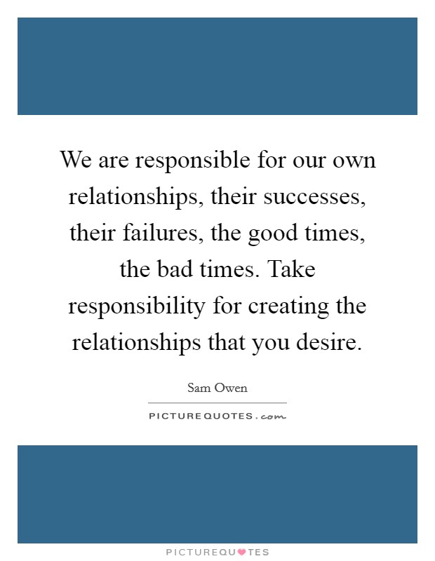 We are responsible for our own relationships, their successes, their failures, the good times, the bad times. Take responsibility for creating the relationships that you desire Picture Quote #1