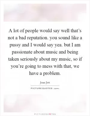 A lot of people would say well that’s not a bad reputation. you sound like a pussy and I would say yea. but I am passionate about music and being taken seriously about my music, so if you’re going to mess with that, we have a problem Picture Quote #1