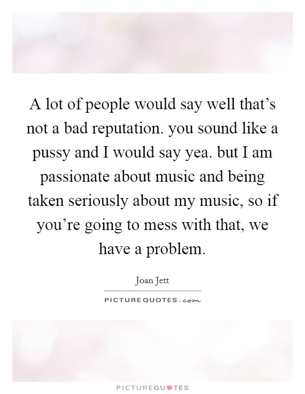A lot of people would say well that's not a bad reputation. you sound like a pussy and I would say yea. but I am passionate about music and being taken seriously about my music, so if you're going to mess with that, we have a problem. Picture Quote #1