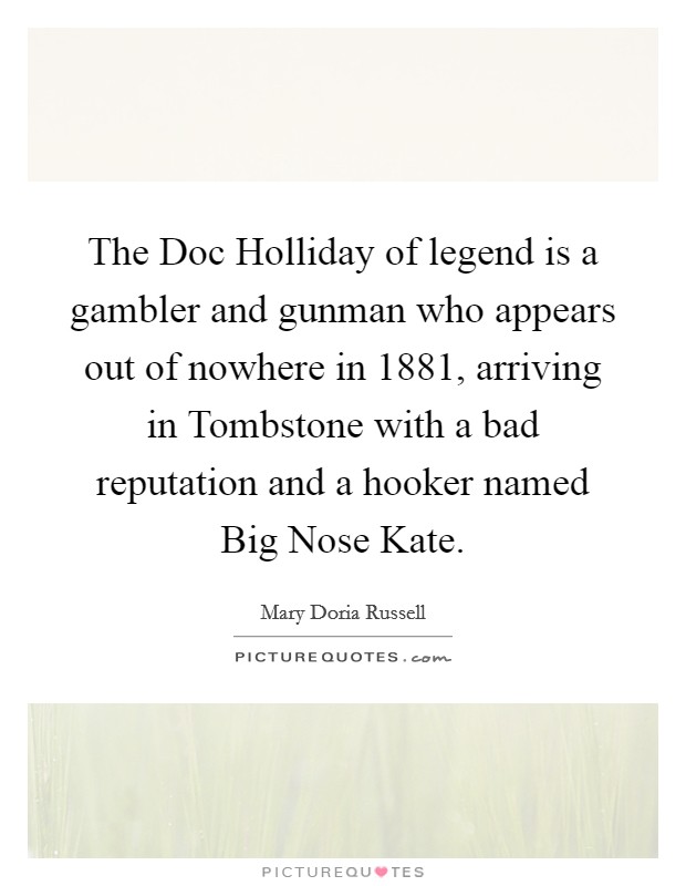 The Doc Holliday of legend is a gambler and gunman who appears out of nowhere in 1881, arriving in Tombstone with a bad reputation and a hooker named Big Nose Kate. Picture Quote #1