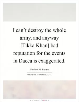 I can’t destroy the whole army, and anyway [Tikka Khan] bad reputation for the events in Dacca is exaggerated Picture Quote #1