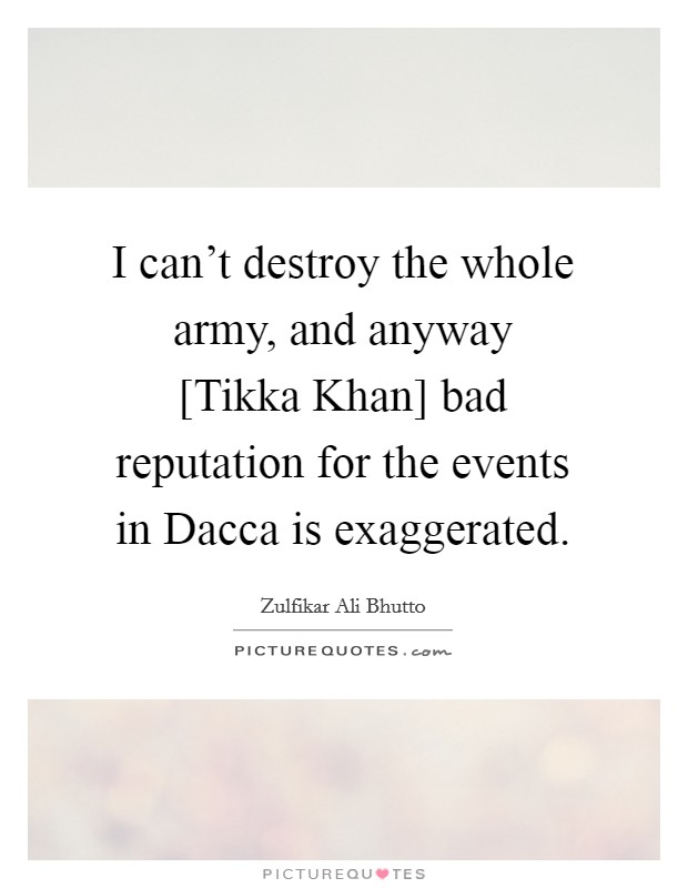 I can't destroy the whole army, and anyway [Tikka Khan] bad reputation for the events in Dacca is exaggerated. Picture Quote #1
