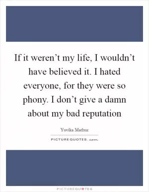If it weren’t my life, I wouldn’t have believed it. I hated everyone, for they were so phony. I don’t give a damn about my bad reputation Picture Quote #1