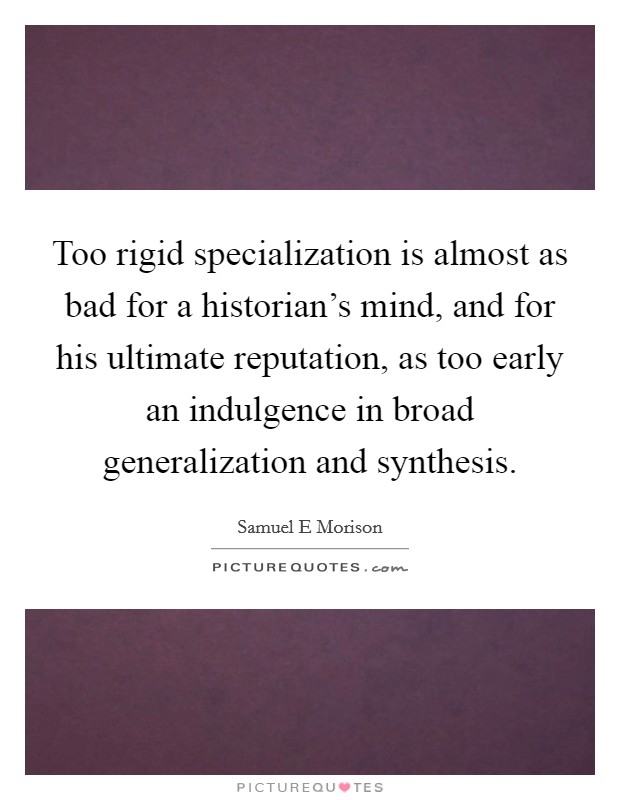Too rigid specialization is almost as bad for a historian's mind, and for his ultimate reputation, as too early an indulgence in broad generalization and synthesis. Picture Quote #1