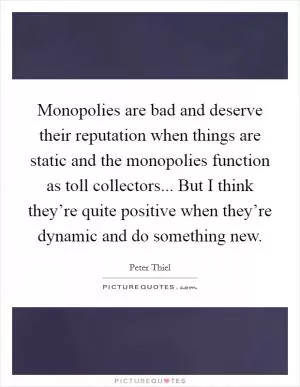 Monopolies are bad and deserve their reputation when things are static and the monopolies function as toll collectors... But I think they’re quite positive when they’re dynamic and do something new Picture Quote #1