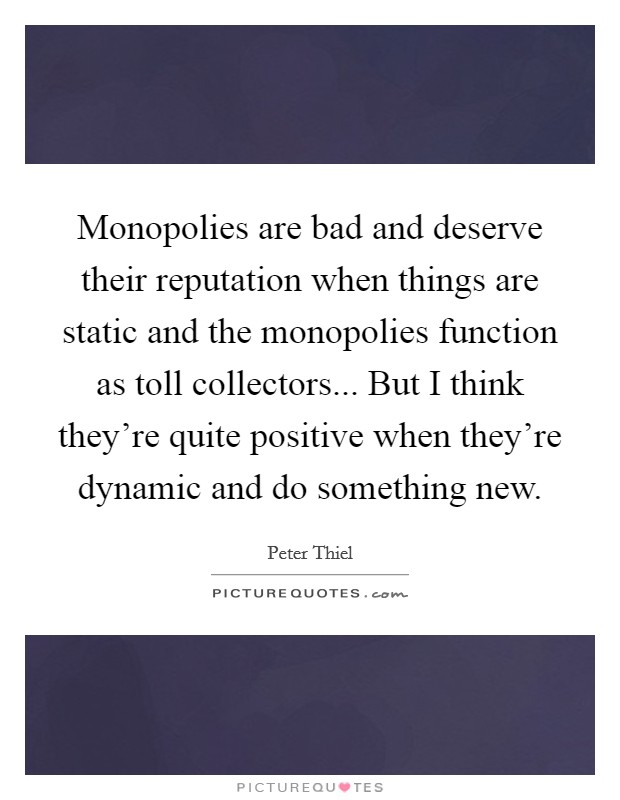 Monopolies are bad and deserve their reputation when things are static and the monopolies function as toll collectors... But I think they're quite positive when they're dynamic and do something new. Picture Quote #1
