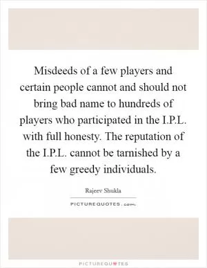 Misdeeds of a few players and certain people cannot and should not bring bad name to hundreds of players who participated in the I.P.L. with full honesty. The reputation of the I.P.L. cannot be tarnished by a few greedy individuals Picture Quote #1