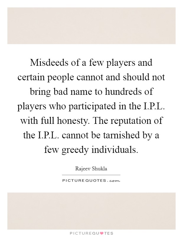 Misdeeds of a few players and certain people cannot and should not bring bad name to hundreds of players who participated in the I.P.L. with full honesty. The reputation of the I.P.L. cannot be tarnished by a few greedy individuals. Picture Quote #1