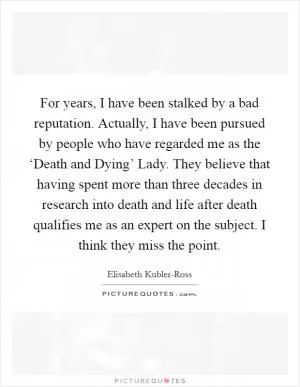 For years, I have been stalked by a bad reputation. Actually, I have been pursued by people who have regarded me as the ‘Death and Dying’ Lady. They believe that having spent more than three decades in research into death and life after death qualifies me as an expert on the subject. I think they miss the point Picture Quote #1