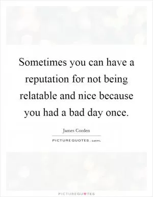 Sometimes you can have a reputation for not being relatable and nice because you had a bad day once Picture Quote #1
