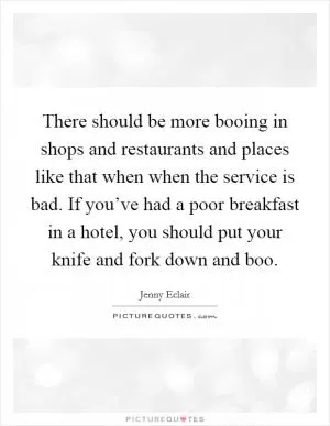 There should be more booing in shops and restaurants and places like that when when the service is bad. If you’ve had a poor breakfast in a hotel, you should put your knife and fork down and boo Picture Quote #1