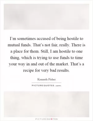 I’m sometimes accused of being hostile to mutual funds. That’s not fair, really. There is a place for them. Still, I am hostile to one thing, which is trying to use funds to time your way in and out of the market. That’s a recipe for very bad results Picture Quote #1