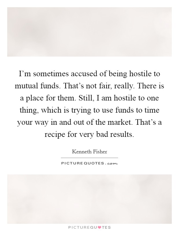 I'm sometimes accused of being hostile to mutual funds. That's not fair, really. There is a place for them. Still, I am hostile to one thing, which is trying to use funds to time your way in and out of the market. That's a recipe for very bad results. Picture Quote #1