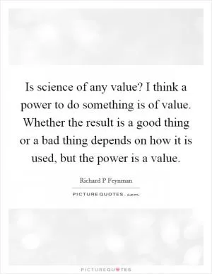 Is science of any value? I think a power to do something is of value. Whether the result is a good thing or a bad thing depends on how it is used, but the power is a value Picture Quote #1