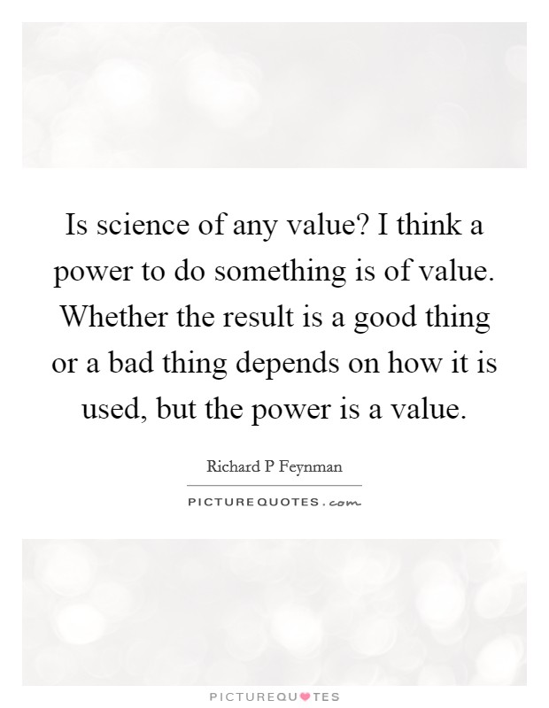 Is science of any value? I think a power to do something is of value. Whether the result is a good thing or a bad thing depends on how it is used, but the power is a value. Picture Quote #1