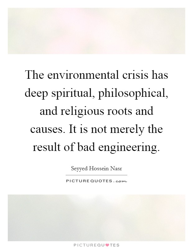 The environmental crisis has deep spiritual, philosophical, and religious roots and causes. It is not merely the result of bad engineering. Picture Quote #1