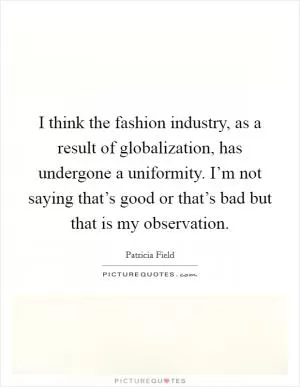I think the fashion industry, as a result of globalization, has undergone a uniformity. I’m not saying that’s good or that’s bad but that is my observation Picture Quote #1
