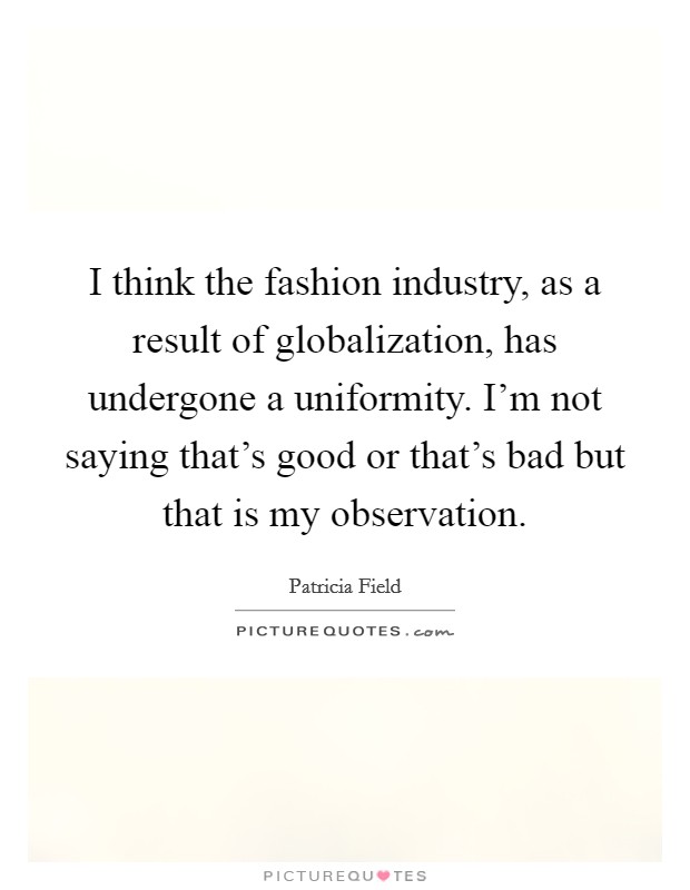 I think the fashion industry, as a result of globalization, has undergone a uniformity. I'm not saying that's good or that's bad but that is my observation. Picture Quote #1