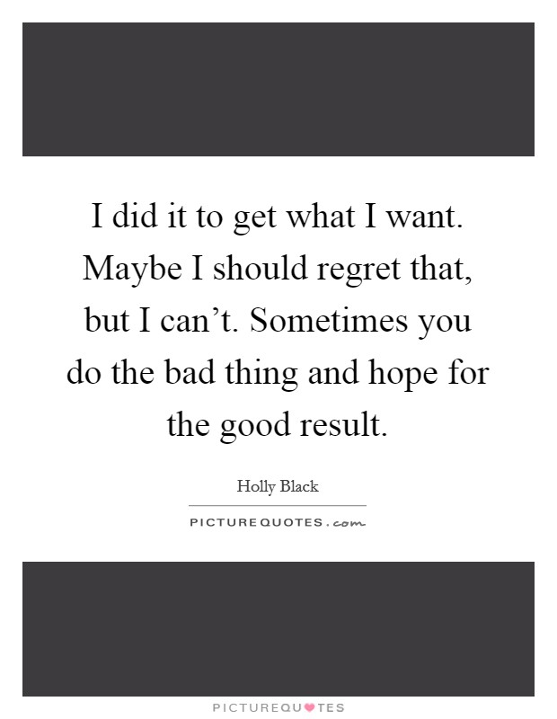 I did it to get what I want. Maybe I should regret that, but I can't. Sometimes you do the bad thing and hope for the good result. Picture Quote #1