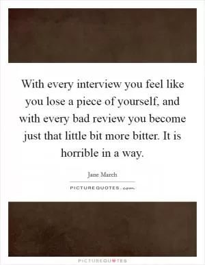 With every interview you feel like you lose a piece of yourself, and with every bad review you become just that little bit more bitter. It is horrible in a way Picture Quote #1