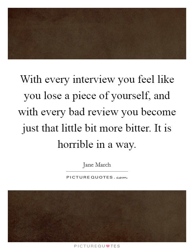 With every interview you feel like you lose a piece of yourself, and with every bad review you become just that little bit more bitter. It is horrible in a way. Picture Quote #1