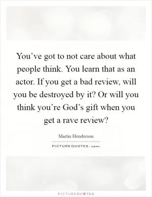 You’ve got to not care about what people think. You learn that as an actor. If you get a bad review, will you be destroyed by it? Or will you think you’re God’s gift when you get a rave review? Picture Quote #1