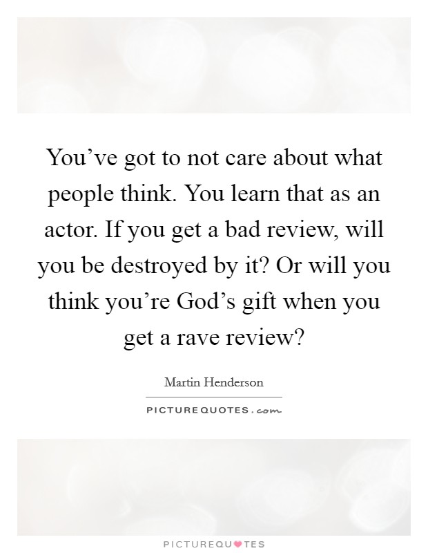 You've got to not care about what people think. You learn that as an actor. If you get a bad review, will you be destroyed by it? Or will you think you're God's gift when you get a rave review? Picture Quote #1