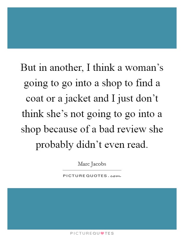 But in another, I think a woman's going to go into a shop to find a coat or a jacket and I just don't think she's not going to go into a shop because of a bad review she probably didn't even read. Picture Quote #1