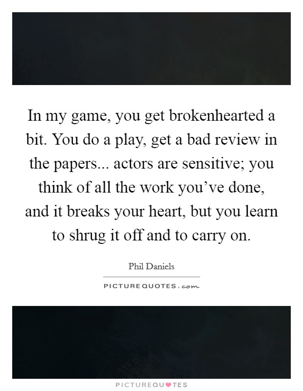 In my game, you get brokenhearted a bit. You do a play, get a bad review in the papers... actors are sensitive; you think of all the work you've done, and it breaks your heart, but you learn to shrug it off and to carry on. Picture Quote #1