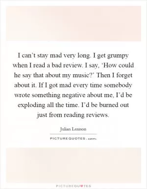 I can’t stay mad very long. I get grumpy when I read a bad review. I say, ‘How could he say that about my music?’ Then I forget about it. If I got mad every time somebody wrote something negative about me, I’d be exploding all the time. I’d be burned out just from reading reviews Picture Quote #1