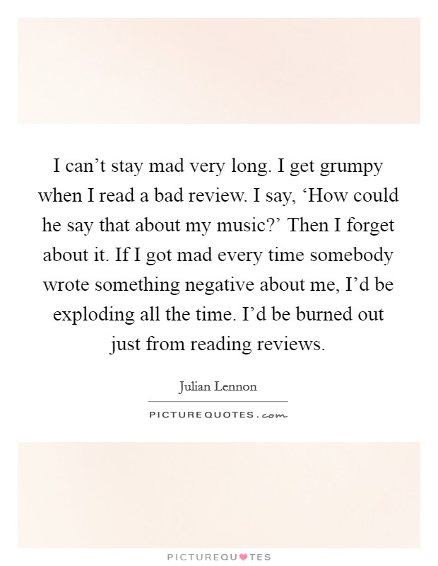 I can't stay mad very long. I get grumpy when I read a bad review. I say, ‘How could he say that about my music?' Then I forget about it. If I got mad every time somebody wrote something negative about me, I'd be exploding all the time. I'd be burned out just from reading reviews. Picture Quote #1