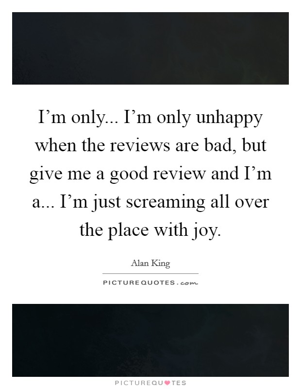 I'm only... I'm only unhappy when the reviews are bad, but give me a good review and I'm a... I'm just screaming all over the place with joy. Picture Quote #1