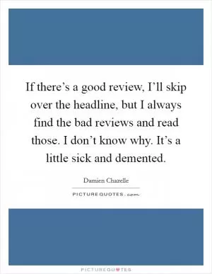 If there’s a good review, I’ll skip over the headline, but I always find the bad reviews and read those. I don’t know why. It’s a little sick and demented Picture Quote #1