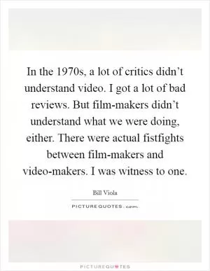 In the 1970s, a lot of critics didn’t understand video. I got a lot of bad reviews. But film-makers didn’t understand what we were doing, either. There were actual fistfights between film-makers and video-makers. I was witness to one Picture Quote #1