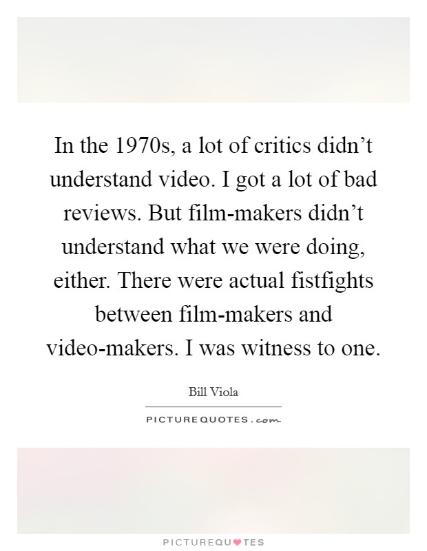 In the 1970s, a lot of critics didn't understand video. I got a lot of bad reviews. But film-makers didn't understand what we were doing, either. There were actual fistfights between film-makers and video-makers. I was witness to one. Picture Quote #1