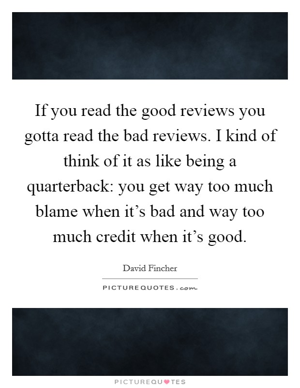 If you read the good reviews you gotta read the bad reviews. I kind of think of it as like being a quarterback: you get way too much blame when it's bad and way too much credit when it's good. Picture Quote #1