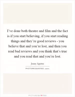 I’ve done both theatre and film and the fact is if you start believing, if you start reading things and they’re good reviews - you believe that and you’re lost, and then you read bad reviews and you think that’s true and you read that and you’re lost Picture Quote #1
