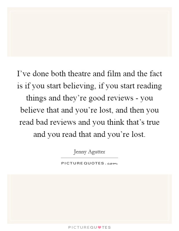 I've done both theatre and film and the fact is if you start believing, if you start reading things and they're good reviews - you believe that and you're lost, and then you read bad reviews and you think that's true and you read that and you're lost. Picture Quote #1