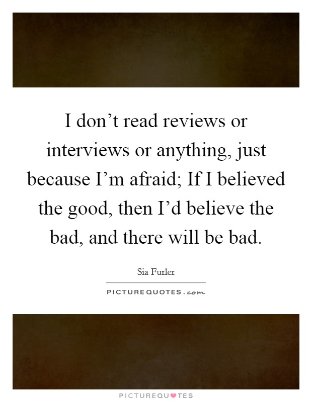 I don't read reviews or interviews or anything, just because I'm afraid; If I believed the good, then I'd believe the bad, and there will be bad. Picture Quote #1