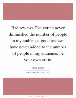 Bad reviews I’ve gotten never diminished the number of people in my audience; good reviews have never added to the number of people in my audience; be your own critic Picture Quote #1