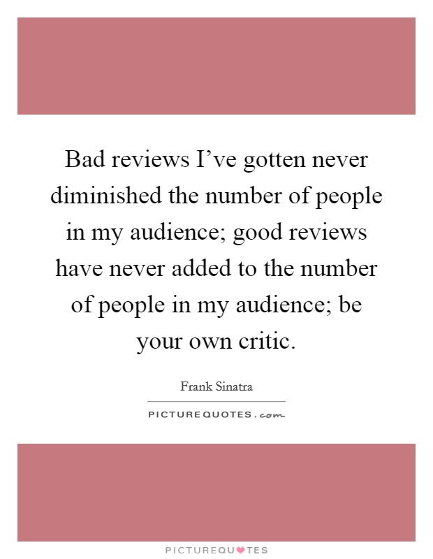 Bad reviews I've gotten never diminished the number of people in my audience; good reviews have never added to the number of people in my audience; be your own critic. Picture Quote #1