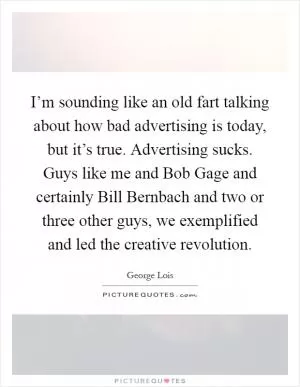 I’m sounding like an old fart talking about how bad advertising is today, but it’s true. Advertising sucks. Guys like me and Bob Gage and certainly Bill Bernbach and two or three other guys, we exemplified and led the creative revolution Picture Quote #1