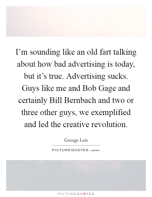I'm sounding like an old fart talking about how bad advertising is today, but it's true. Advertising sucks. Guys like me and Bob Gage and certainly Bill Bernbach and two or three other guys, we exemplified and led the creative revolution. Picture Quote #1