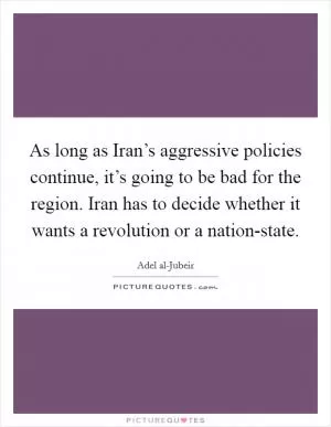 As long as Iran’s aggressive policies continue, it’s going to be bad for the region. Iran has to decide whether it wants a revolution or a nation-state Picture Quote #1