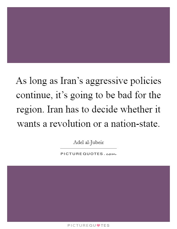 As long as Iran's aggressive policies continue, it's going to be bad for the region. Iran has to decide whether it wants a revolution or a nation-state. Picture Quote #1