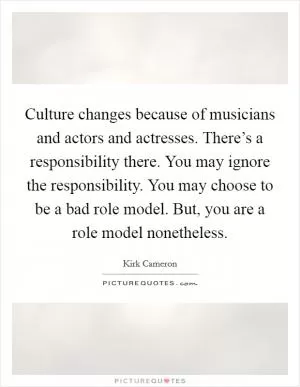 Culture changes because of musicians and actors and actresses. There’s a responsibility there. You may ignore the responsibility. You may choose to be a bad role model. But, you are a role model nonetheless Picture Quote #1