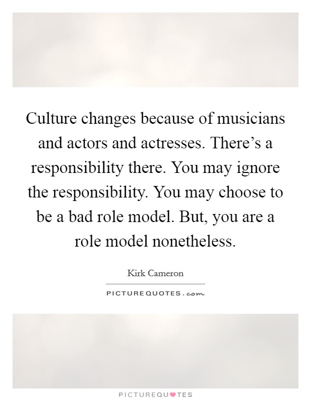 Culture changes because of musicians and actors and actresses. There's a responsibility there. You may ignore the responsibility. You may choose to be a bad role model. But, you are a role model nonetheless. Picture Quote #1